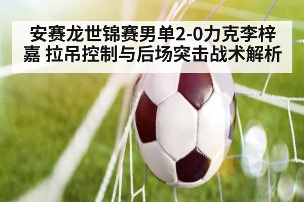 安赛龙世锦赛男单2-0力克李梓嘉 拉吊控制与后场突击战术解析