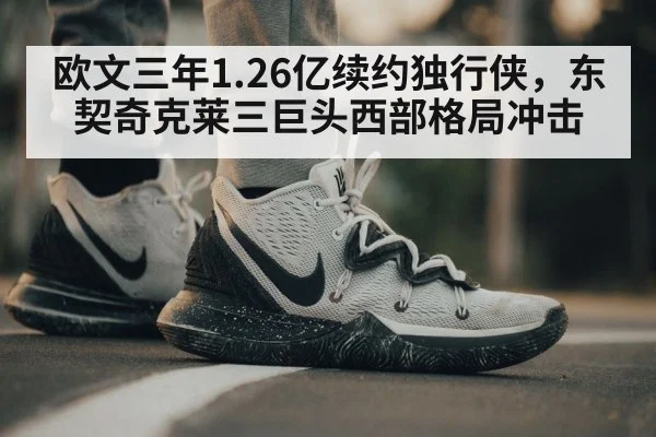 欧文三年1.26亿续约独行侠,东契奇克莱三巨头西部格局冲击