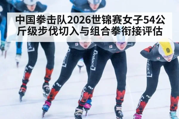 中国拳击队2026世锦赛女子54公斤级步伐切入与组合拳衔接评估