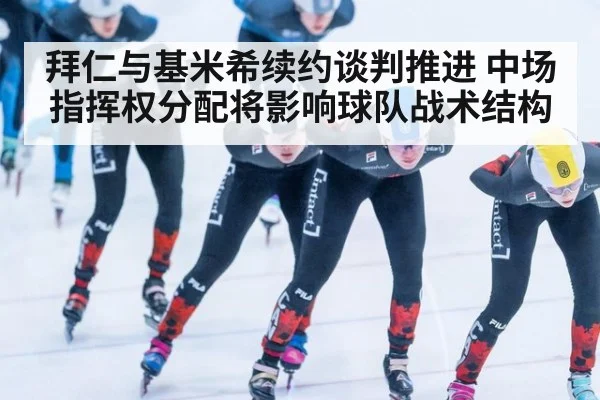拜仁与基米希续约谈判推进 中场指挥权分配将影响球队战术结构